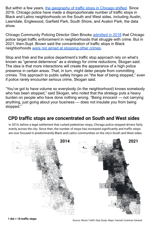 But within a few years, the geography of trafic siops in Chicago shified. Since 2016, Chicago police have made a disproportionate number of raffc stops in Black and Latino neighborhoods on the South and West sides, including Austin, Lawndale, Englewood, Garfield Park, South Shore, and Avalon Park, the data show. Chicago Community Policing Director Glen Brooks admitted in 2018 that Chicago police target traffic enforcement in neighborhoods that struggle with crime. But in 2021, then-Supt. Brown said the concentration of traffic stops in Black neighborhoods were not aimed at stopping other crimes. Stop and frisk and the police department’s traffic stop approach rely on what’s known as “general deterrence” as a strategy for crime reductions, Skogan said. The idea is that more interactions will create the appearance of a high police presence i certain areas. That, in tur, might deter people from committing crimes. This approach to public safety hinges on “the fear of being stopped,” even if police rarely encounter serious crime, Skogan said “You’ve got to have volume so everybody (in the neighborhood) knows somebody ‘who has been stopped,” said Skogan, who noted that the strategy puts a heavy burden on people who have done nothing wrong. “Being innocent —not carrying anything, just going about your business — does not insulate you from being stopped.” CPD traffic stops are concentrated on South and West sides 102014, before alegal settment that curbed pedestrian stops, Chicago police stopped driversfary evenly across the city. Snce then,the number f stops has increased significantly and traffic stops are now focused in predominanty Black and Latinx communities o the city’s South and Wes sides 1.dot= 10 affic stops Source Wil T ip Sty Maps Hannah Cuhman Gatand